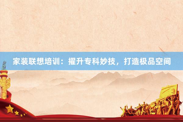 家装联想培训：擢升专科妙技，打造极品空间